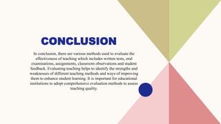 CONCLUSION
In conclusion, there are various methods used to evaluate the
effectiveness of teaching which includes written tests, oral
examinations, assignments, classroom observations and student
feedback. Evaluating teaching helps to identify the strengths and
weaknesses of different teaching methods and ways of improving
them to enhance student learning. It is important for educational
institutions to adopt comprehensive evaluation methods to assess
teaching quality.
 