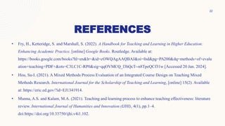 REFERENCES
• Fry, H., Ketteridge, S. and Marshall, S. (2022). A Handbook for Teaching and Learning in Higher Education:
Enhancing Academic Practice. [online] Google Books. Routledge. Available at:
https://books.google.com/books?hl=en&lr=&id=cOWQAgAAQBAJ&oi=fnd&pg=PA200&dq=methods+of+evalu
ation+teaching+PDF+&ots=C3LC1C-RP0&sig=qqOVMCQ_l3hQcT--n8TpeQCf31w [Accessed 20 Jan. 2024].
• Hou, Su-I. (2021). A Mixed Methods Process Evaluation of an Integrated Course Design on Teaching Mixed
Methods Research. International Journal for the Scholarship of Teaching and Learning, [online] 15(2). Available
at: https://eric.ed.gov/?id=EJ1341914.
• Munna, A.S. and Kalam, M.A. (2021). Teaching and learning process to enhance teaching effectiveness: literature
review. International Journal of Humanities and Innovation (IJHI), 4(1), pp.1–4.
doi:https://doi.org/10.33750/ijhi.v4i1.102.
22
 