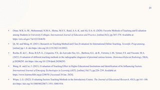 • Omar, M.K.A.-M., Mohammad, N.M.A., Shima, M.S.Y., Raed, A.A.-K. and Ali, S.A.-S. (2020). Favorite Methods of Teaching and Evaluation
among Students in University Colleges. International Journal of Education and Practice, [online] 8(2), pp.365–378. Available at:
https://eric.ed.gov/?id=EJ1264650.
• Qi, M. and Meng, H. (2021). Research on Teaching Method and Class Evaluation for International Online Teaching. Scientific Programming,
[online] pp.1–8. doi:https://doi.org/10.1155/2021/4120921.
• Rocha, B. de C., Rosa, B.S.P.-A., Cerqueira, T.S., de-Azevedo-Vaz, S.L., Barbosa, G.L. de R., Ferreira, L.M., Verner, F.S. and Visconti, M.A.
(2021). Evaluation of different teaching methods in the radiographic diagnosis of proximal carious lesions. Dentomaxillofacial Radiology, 50(4),
p.20200295. doi:https://doi.org/10.1259/dmfr.20200295.
• Wang, H. and Cui, J. (2021). Evaluation of Teaching Effect in Higher Educational Institutions and Identification of Its Influencing Factors.
International Journal of Emerging Technologies in Learning (iJET), [online] 16(17), pp.226–239. Available at:
https://www.learntechlib.org/p/220070/ [Accessed 20 Jan. 2024].
• Wispe, L.G. (2022). Evaluating Section Teaching Methods in the Introductory Course. The Journal of Educational Research, 45(3), pp.161–186.
doi:https://doi.org/10.1080/00220671.1951.10881934.
23
 