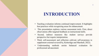 INTRODUCTION
• Teaching evaluation informs continued improvement. It highlights
best practices while recognizing areas for enhancement.
• This presentation explores various assessment tools. First, direct
observations offer targeted feedback on instructional skills.
• Second, indirect measures like student surveys provide
perspective but require interpretation.
• Third, self-assessment and reflection cultivate self-awareness to
supplement external review(Fry, Ketteridge and Marshall, 2022).
• Understanding methods assists balanced evaluation for
professional advancement.
3
 