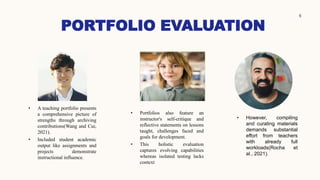PORTFOLIO EVALUATION
6
• A teaching portfolio presents
a comprehensive picture of
strengths through archiving
contributions(Wang and Cui,
2021).
• Included student academic
output like assignments and
projects demonstrate
instructional influence.
• Portfolios also feature an
instructor's self-critique and
reflective statements on lessons
taught, challenges faced and
goals for development.
• This holistic evaluation
captures evolving capabilities
whereas isolated testing lacks
context
• However, compiling
and curating materials
demands substantial
effort from teachers
with already full
workloads(Rocha et
al., 2021).
 