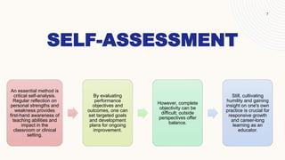 SELF-ASSESSMENT
An essential method is
critical self-analysis.
Regular reflection on
personal strengths and
weakness provides
first-hand awareness of
teaching abilities and
impact in the
classroom or clinical
setting.
By evaluating
performance
objectives and
outcomes, one can
set targeted goals
and development
plans for ongoing
improvement.
However, complete
objectivity can be
difficult; outside
perspectives offer
balance.
Still, cultivating
humility and gaining
insight on one's own
practice is crucial for
responsive growth
and career-long
learning as an
educator.
7
 