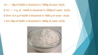 1m = 40g of NaOH is dissolved in 1000g ofwater (H2O)
0.1m = 4 g of NaOH is dissolved in 1000g of water (H2O)
0.01m= 0.4 g of NaOH is Dissolved in 1000 g of water (H2O)
1.5m= 60g of NaOH is dissolved in 1000g of water (H2O)
 