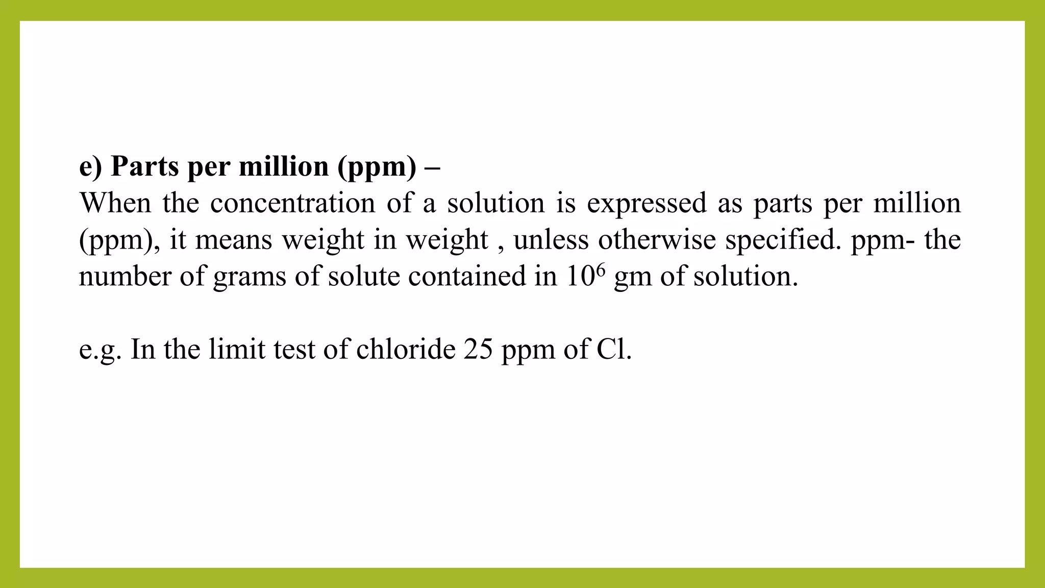 e) Parts per million (ppm) –
When the concentration of a solution is expressed as parts per million
(ppm), it means weight in weight , unless otherwise specified. ppm- the
number of grams of solute contained in 106 gm of solution.
e.g. In the limit test of chloride 25 ppm of Cl.
 