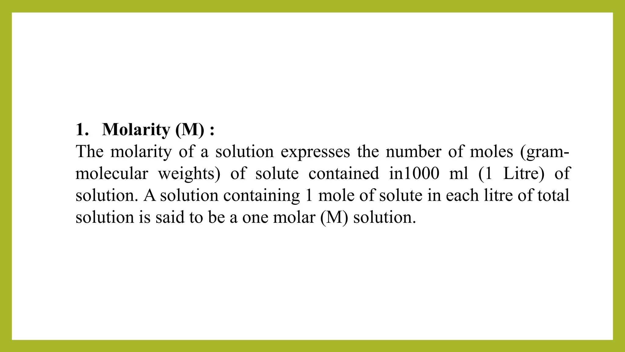 1. Molarity (M) :
The molarity of a solution expresses the number of moles (gram-
molecular weights) of solute contained in1000 ml (1 Litre) of
solution. A solution containing 1 mole of solute in each litre of total
solution is said to be a one molar (M) solution.
 