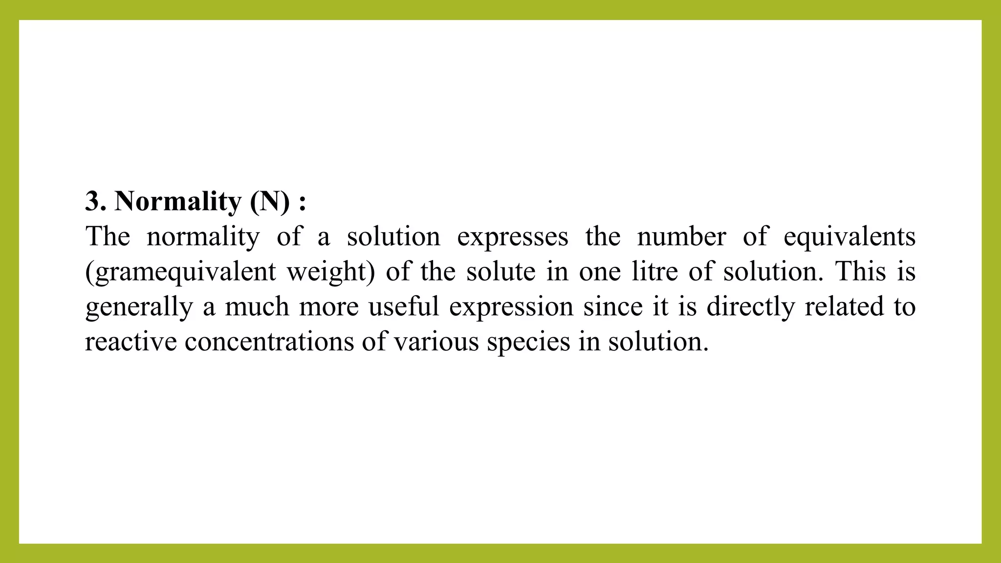 3. Normality (N) :
The normality of a solution expresses the number of equivalents
(gramequivalent weight) of the solute in one litre of solution. This is
generally a much more useful expression since it is directly related to
reactive concentrations of various species in solution.
 