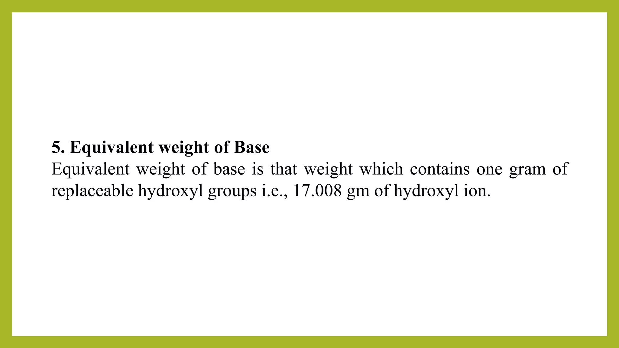 5. Equivalent weight of Base
Equivalent weight of base is that weight which contains one gram of
replaceable hydroxyl groups i.e., 17.008 gm of hydroxyl ion.
 