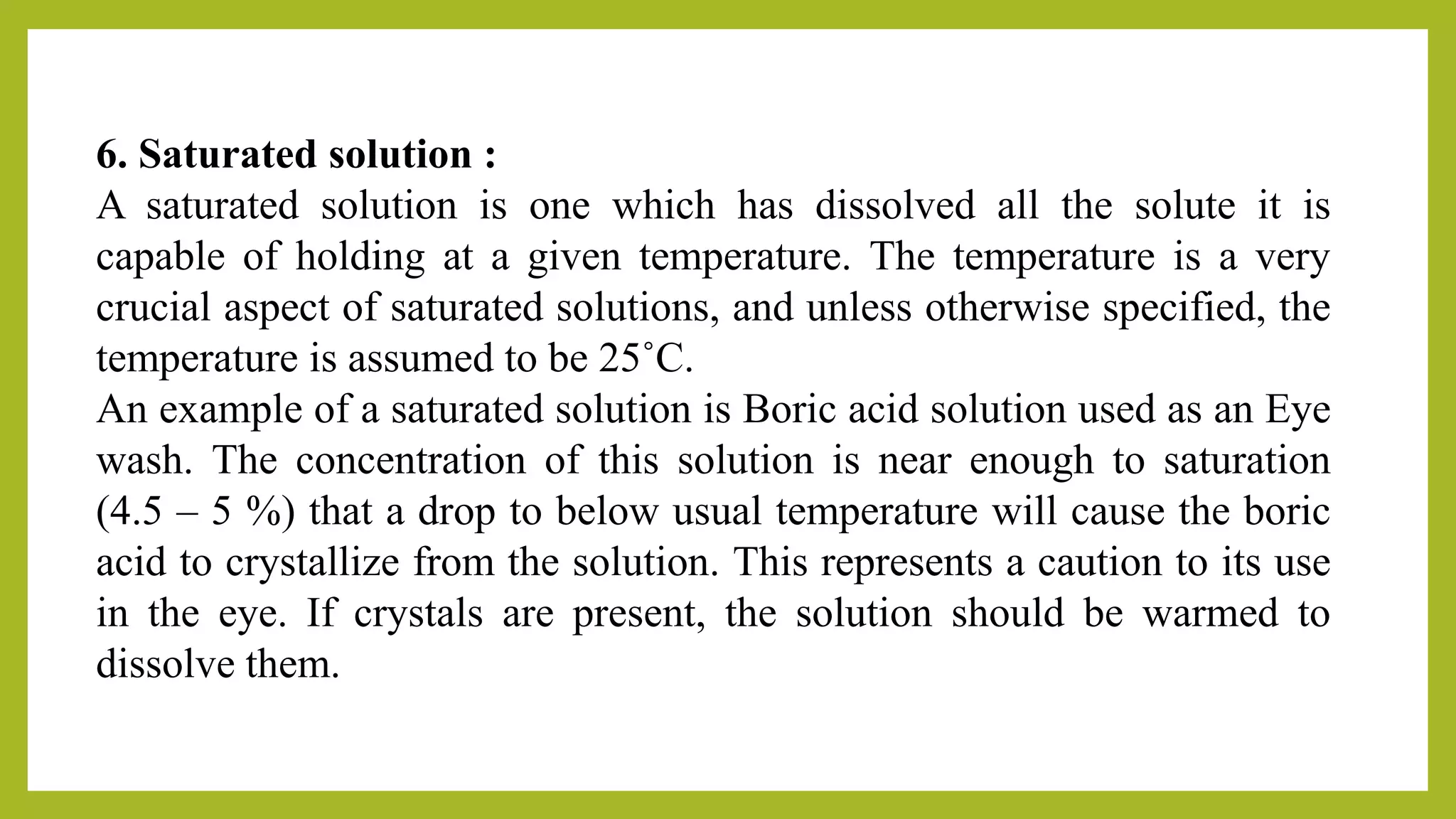 6. Saturated solution :
A saturated solution is one which has dissolved all the solute it is
capable of holding at a given temperature. The temperature is a very
crucial aspect of saturated solutions, and unless otherwise specified, the
temperature is assumed to be 25˚C.
An example of a saturated solution is Boric acid solution used as an Eye
wash. The concentration of this solution is near enough to saturation
(4.5 – 5 %) that a drop to below usual temperature will cause the boric
acid to crystallize from the solution. This represents a caution to its use
in the eye. If crystals are present, the solution should be warmed to
dissolve them.
 