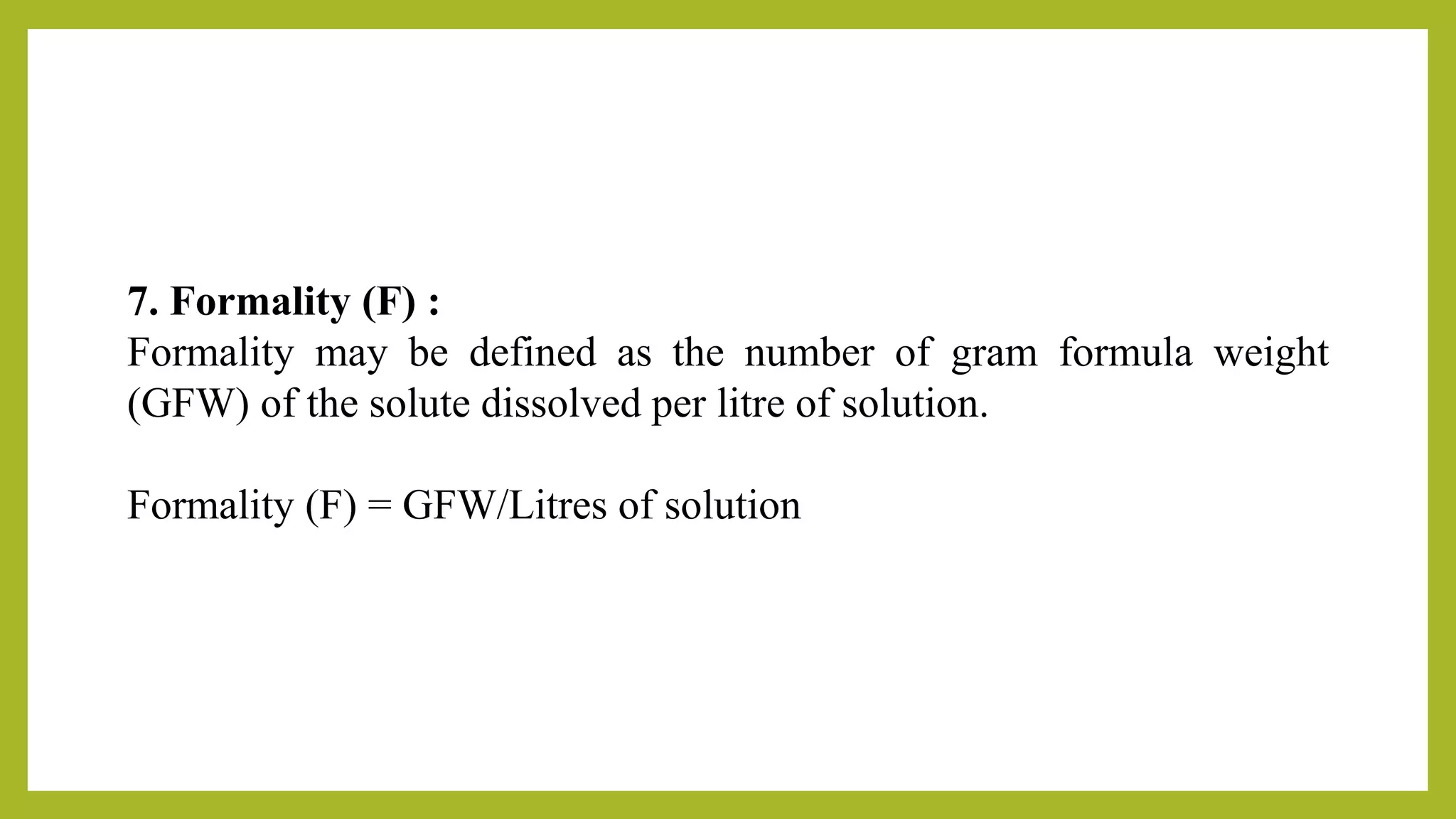 7. Formality (F) :
Formality may be defined as the number of gram formula weight
(GFW) of the solute dissolved per litre of solution.
Formality (F) = GFW/Litres of solution
 