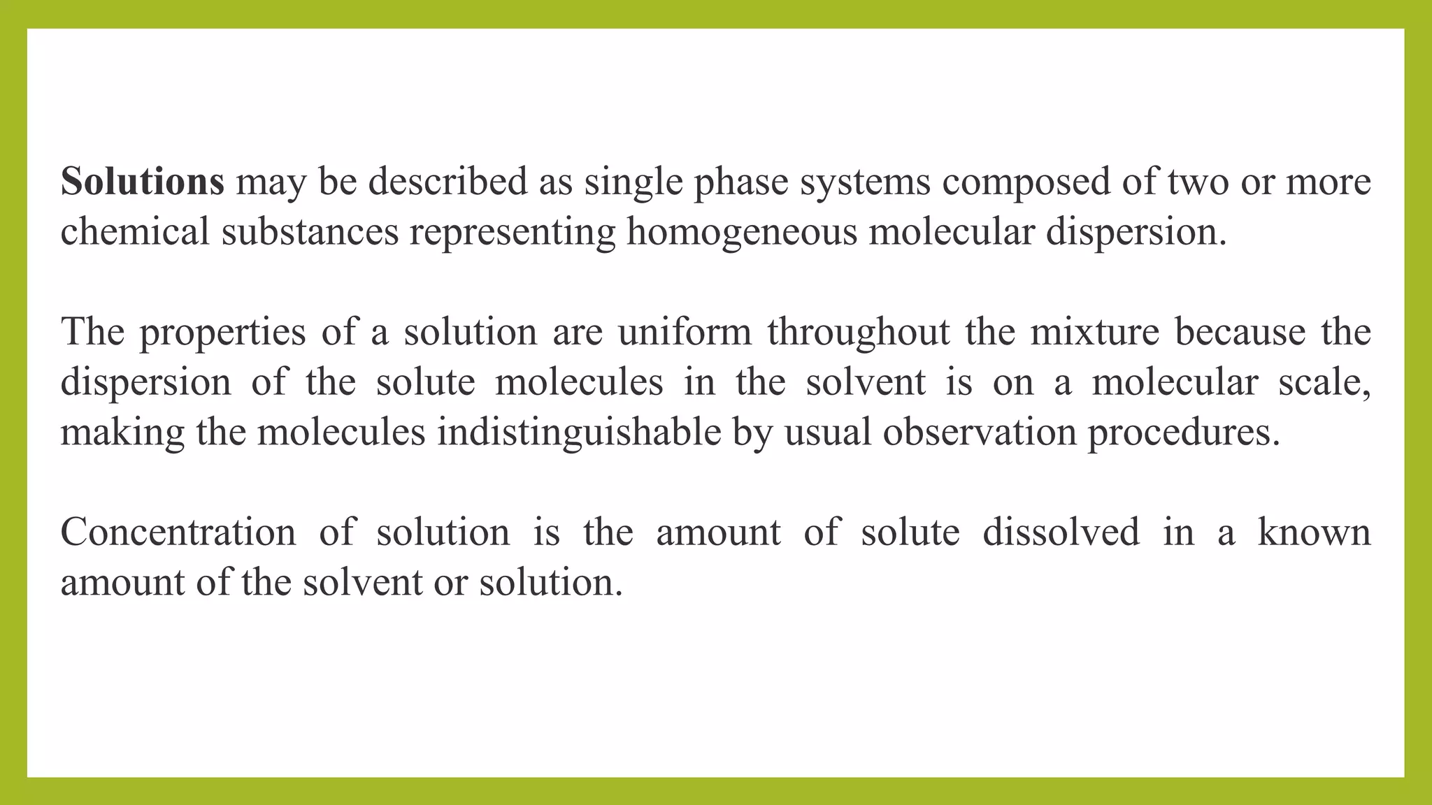 Solutions may be described as single phase systems composed of two or more
chemical substances representing homogeneous molecular dispersion.
The properties of a solution are uniform throughout the mixture because the
dispersion of the solute molecules in the solvent is on a molecular scale,
making the molecules indistinguishable by usual observation procedures.
Concentration of solution is the amount of solute dissolved in a known
amount of the solvent or solution.
 