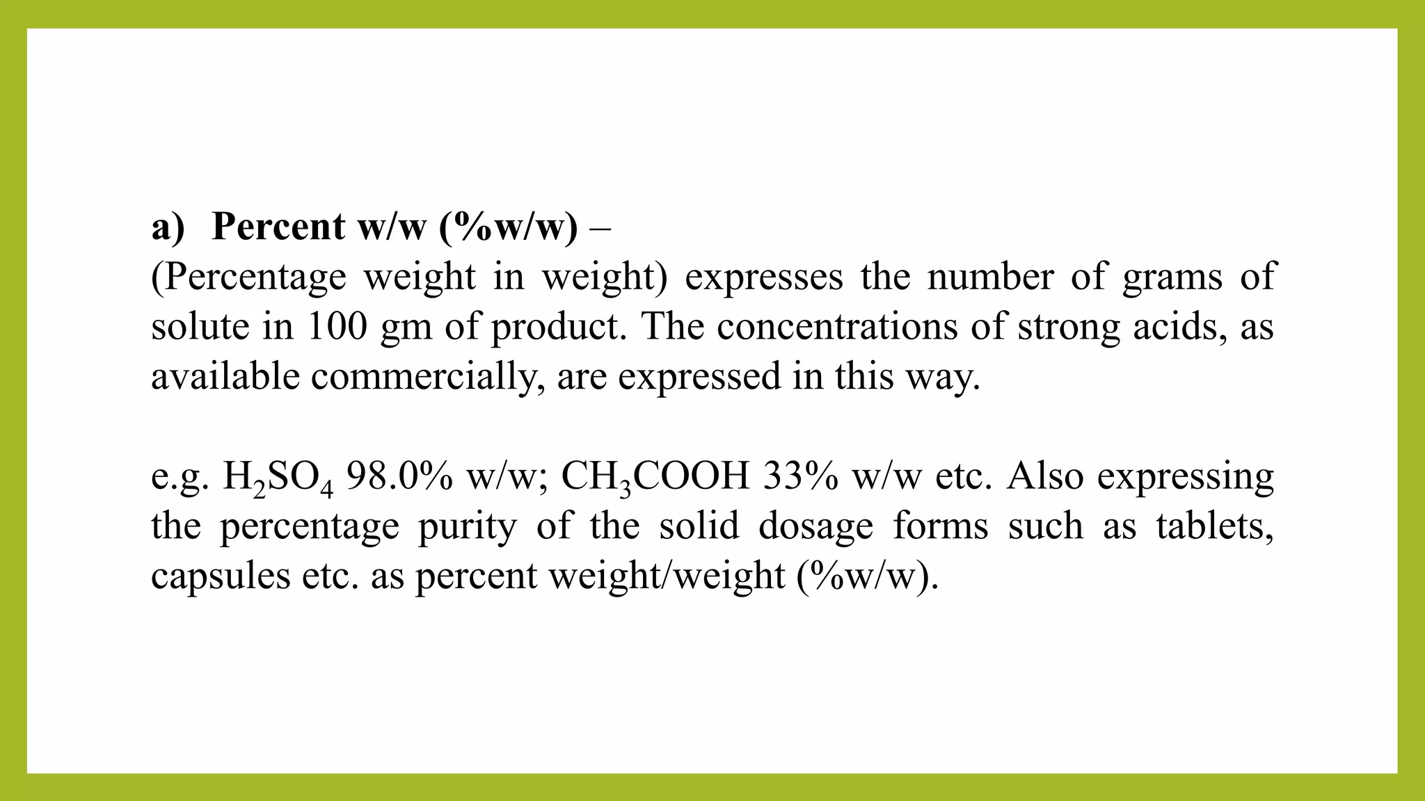 a) Percent w/w (%w/w) –
(Percentage weight in weight) expresses the number of grams of
solute in 100 gm of product. The concentrations of strong acids, as
available commercially, are expressed in this way.
e.g. H2SO4 98.0% w/w; CH3COOH 33% w/w etc. Also expressing
the percentage purity of the solid dosage forms such as tablets,
capsules etc. as percent weight/weight (%w/w).
 