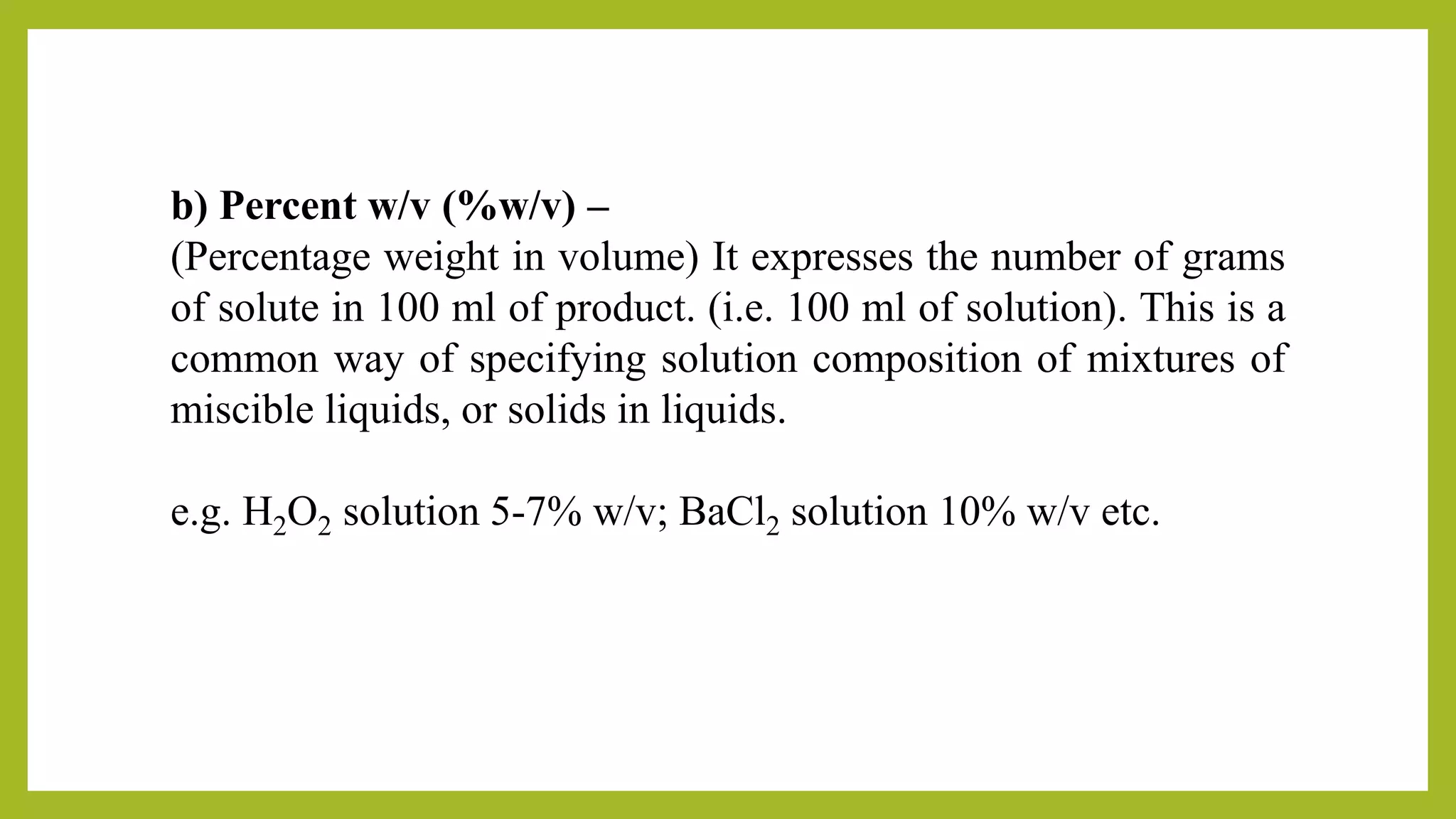 b) Percent w/v (%w/v) –
(Percentage weight in volume) It expresses the number of grams
of solute in 100 ml of product. (i.e. 100 ml of solution). This is a
common way of specifying solution composition of mixtures of
miscible liquids, or solids in liquids.
e.g. H2O2 solution 5-7% w/v; BaCl2 solution 10% w/v etc.
 
