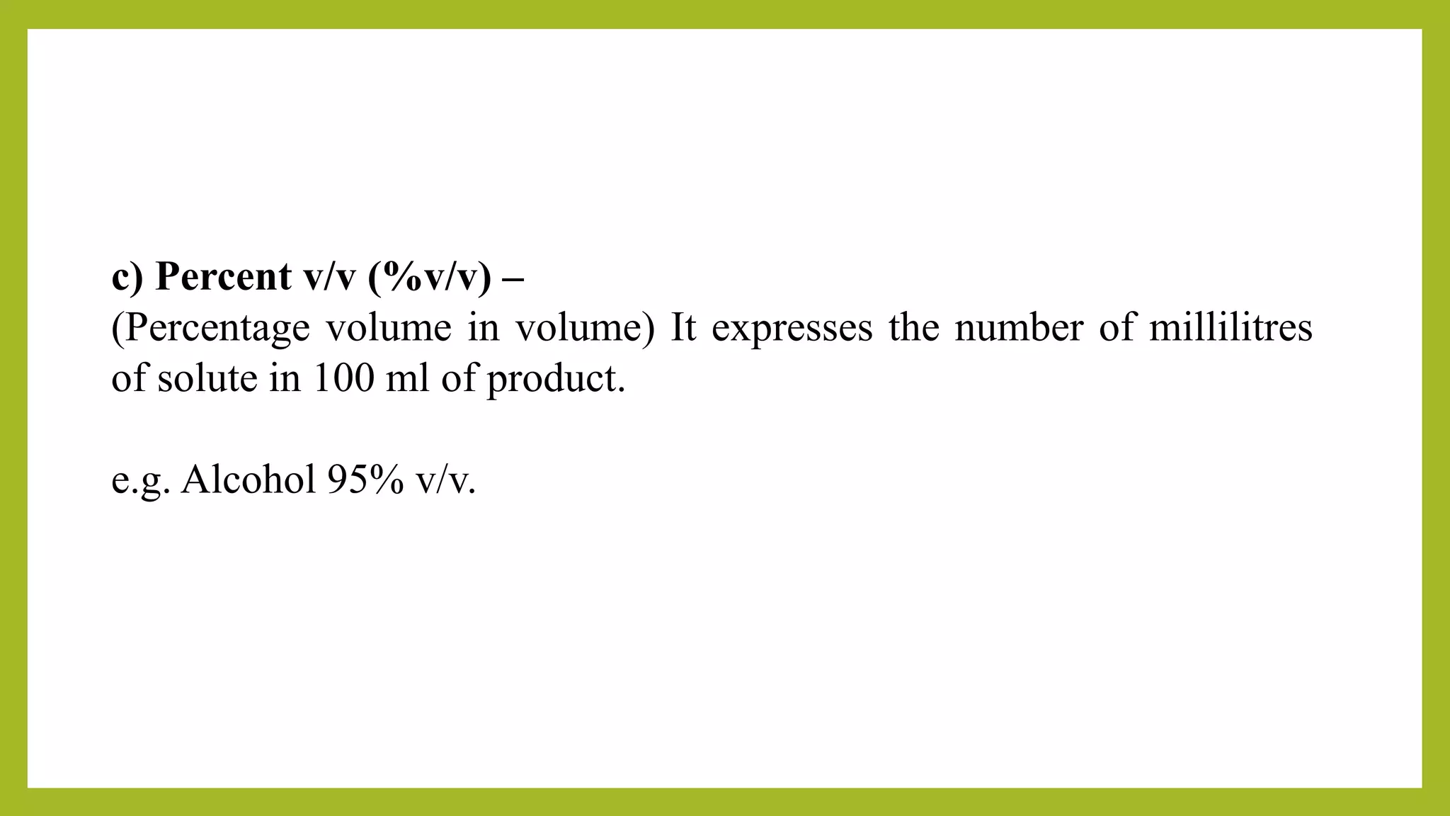 c) Percent v/v (%v/v) –
(Percentage volume in volume) It expresses the number of millilitres
of solute in 100 ml of product.
e.g. Alcohol 95% v/v.
 