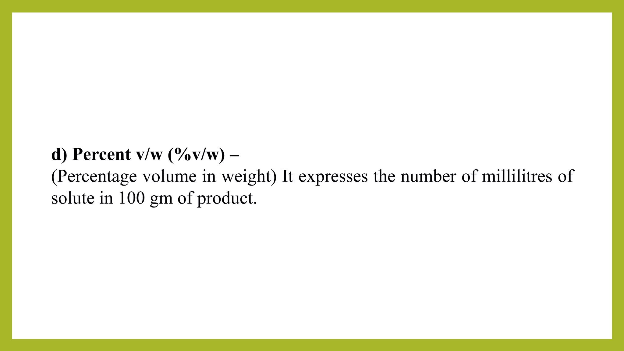 d) Percent v/w (%v/w) –
(Percentage volume in weight) It expresses the number of millilitres of
solute in 100 gm of product.
 