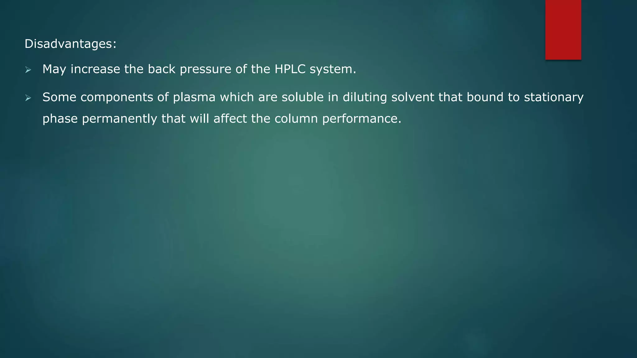 Disadvantages:
 May increase the back pressure of the HPLC system.
 Some components of plasma which are soluble in diluting solvent that bound to stationary
phase permanently that will affect the column performance.
 