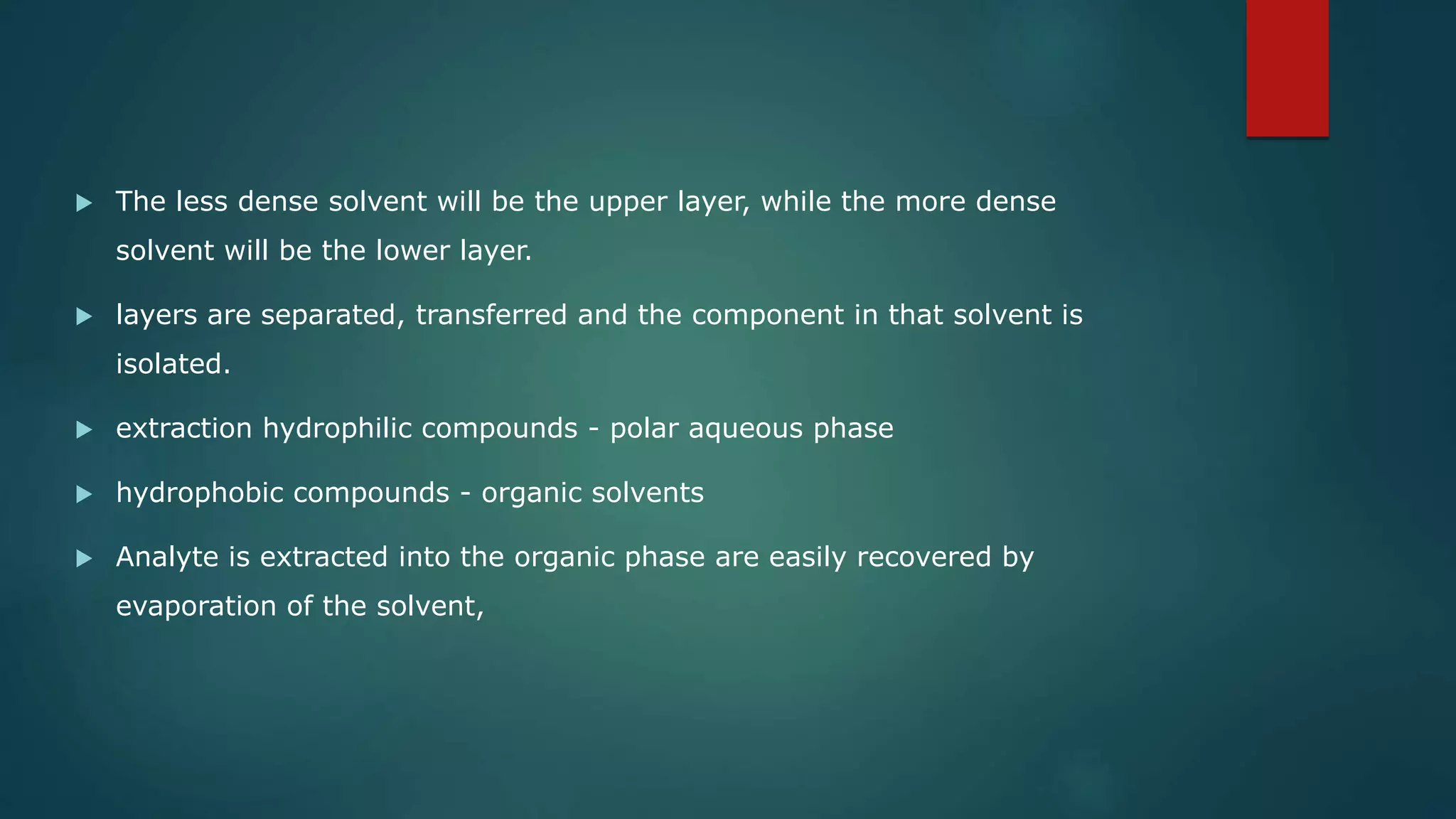  The less dense solvent will be the upper layer, while the more dense
solvent will be the lower layer.
 layers are separated, transferred and the component in that solvent is
isolated.
 extraction hydrophilic compounds - polar aqueous phase
 hydrophobic compounds - organic solvents
 Analyte is extracted into the organic phase are easily recovered by
evaporation of the solvent,
 