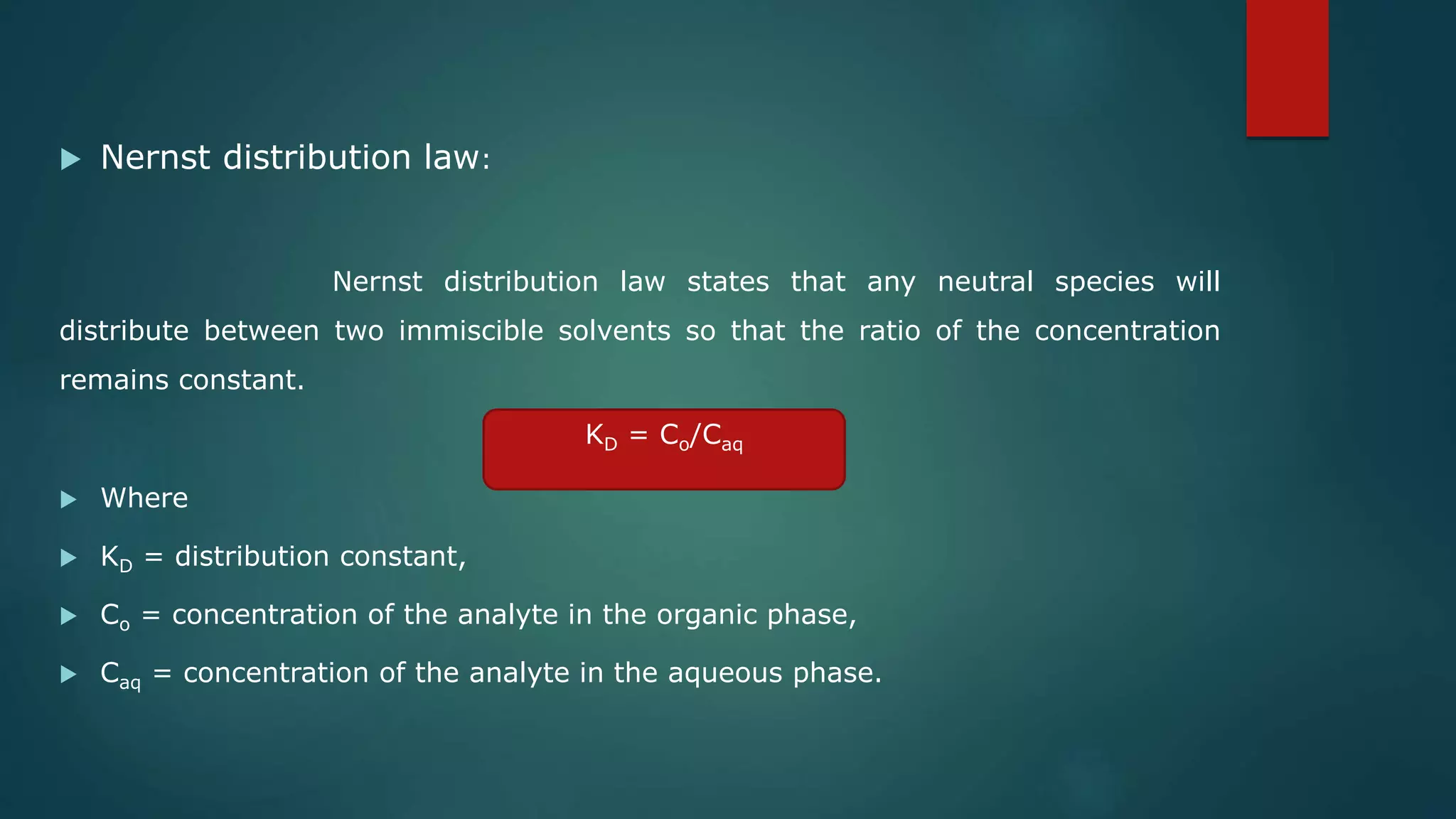  Nernst distribution law:
Nernst distribution law states that any neutral species will
distribute between two immiscible solvents so that the ratio of the concentration
remains constant.
 Where
 KD = distribution constant,
 Co = concentration of the analyte in the organic phase,
 Caq = concentration of the analyte in the aqueous phase.
KD = Co/Caq
 