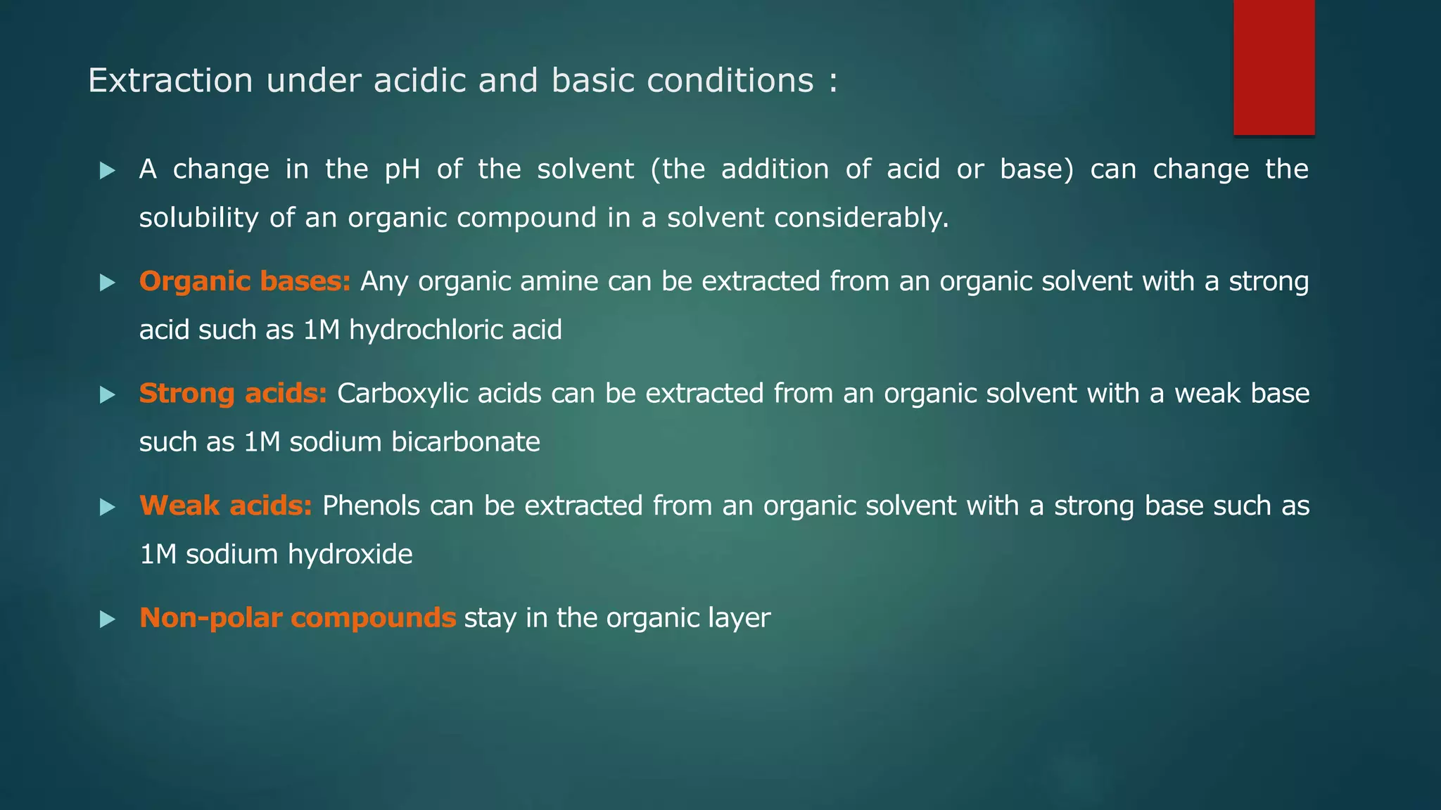 Extraction under acidic and basic conditions :
 A change in the pH of the solvent (the addition of acid or base) can change the
solubility of an organic compound in a solvent considerably.
 Organic bases: Any organic amine can be extracted from an organic solvent with a strong
acid such as 1M hydrochloric acid
 Strong acids: Carboxylic acids can be extracted from an organic solvent with a weak base
such as 1M sodium bicarbonate
 Weak acids: Phenols can be extracted from an organic solvent with a strong base such as
1M sodium hydroxide
 Non-polar compounds stay in the organic layer
 