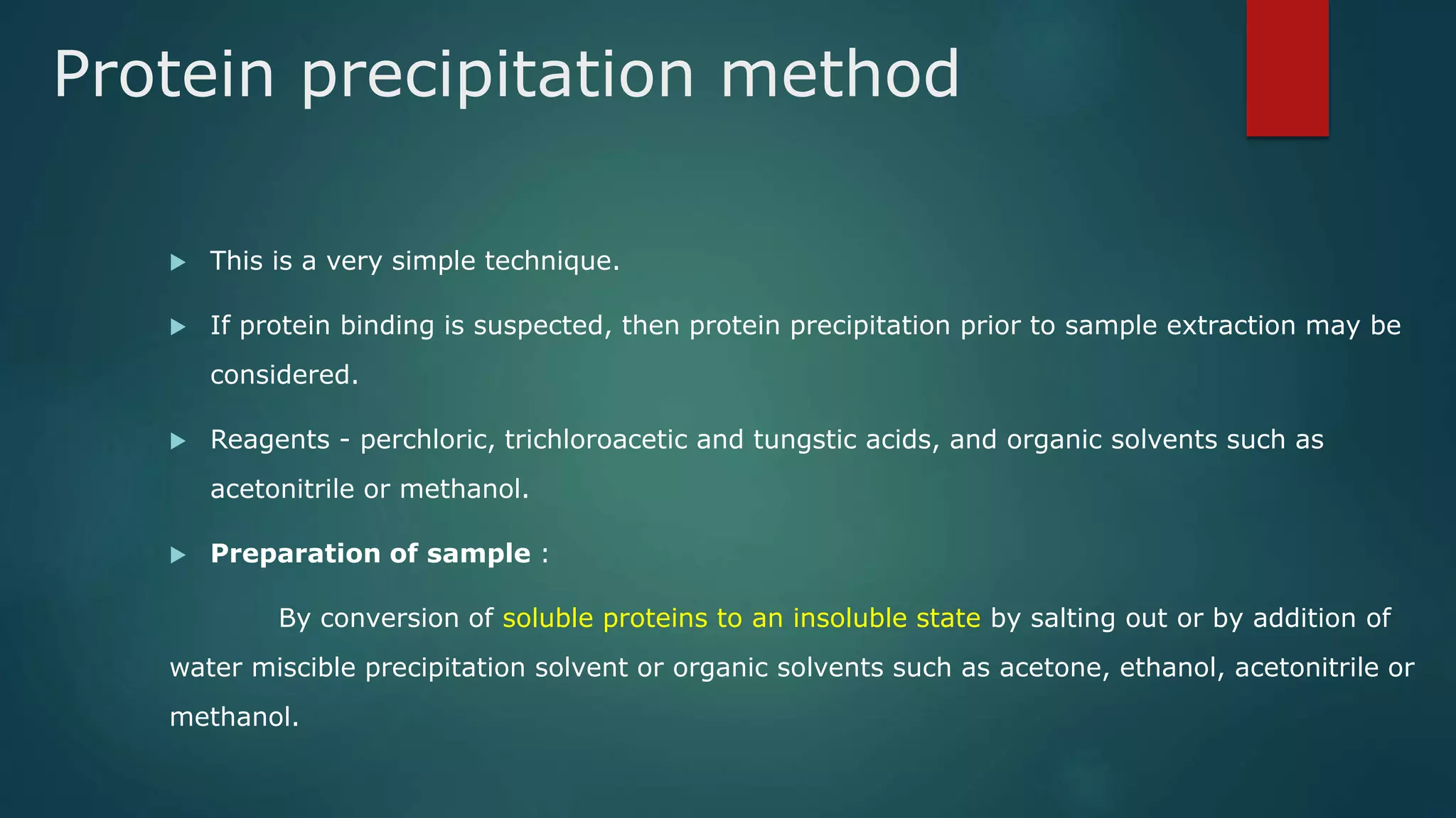 Protein precipitation method
 This is a very simple technique.
 If protein binding is suspected, then protein precipitation prior to sample extraction may be
considered.
 Reagents - perchloric, trichloroacetic and tungstic acids, and organic solvents such as
acetonitrile or methanol.
 Preparation of sample :
By conversion of soluble proteins to an insoluble state by salting out or by addition of
water miscible precipitation solvent or organic solvents such as acetone, ethanol, acetonitrile or
methanol.
 