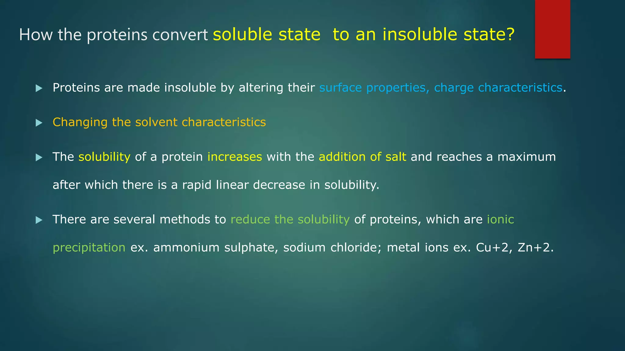 How the proteins convert soluble state to an insoluble state?
 Proteins are made insoluble by altering their surface properties, charge characteristics.
 Changing the solvent characteristics
 The solubility of a protein increases with the addition of salt and reaches a maximum
after which there is a rapid linear decrease in solubility.
 There are several methods to reduce the solubility of proteins, which are ionic
precipitation ex. ammonium sulphate, sodium chloride; metal ions ex. Cu+2, Zn+2.
 
