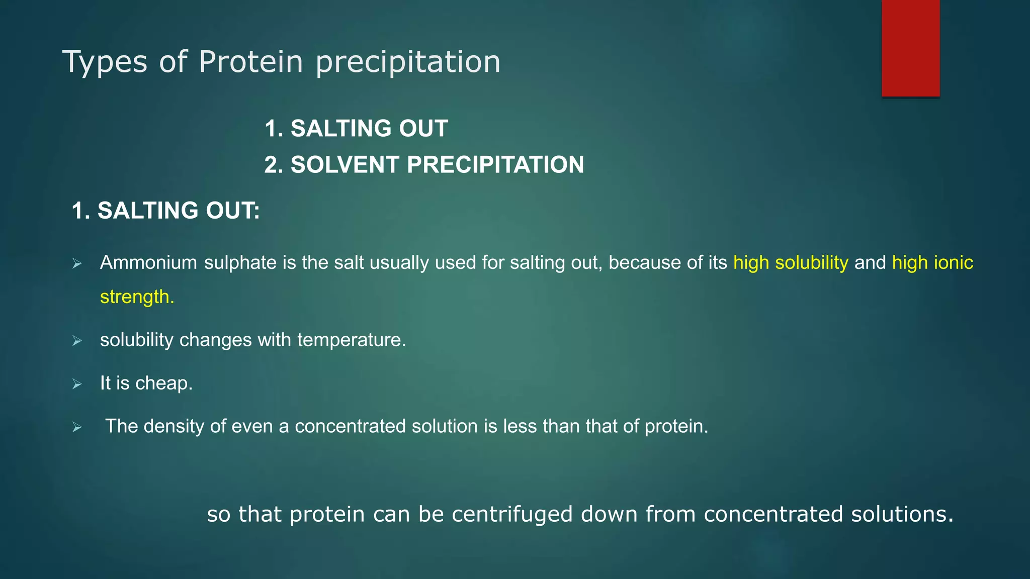 Types of Protein precipitation
1. SALTING OUT
2. SOLVENT PRECIPITATION
1. SALTING OUT:
 Ammonium sulphate is the salt usually used for salting out, because of its high solubility and high ionic
strength.
 solubility changes with temperature.
 It is cheap.
 The density of even a concentrated solution is less than that of protein.
so that protein can be centrifuged down from concentrated solutions.
 