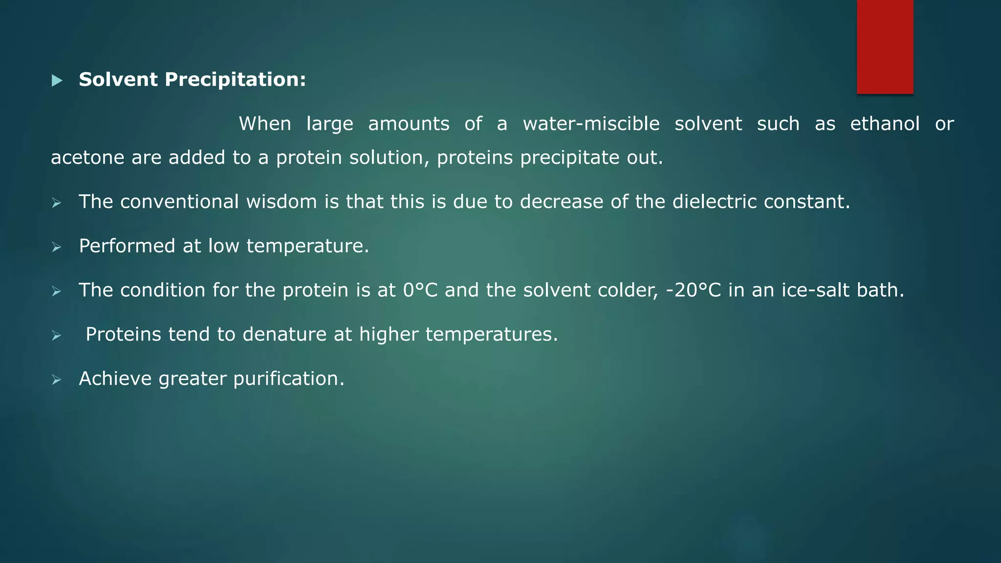  Solvent Precipitation:
When large amounts of a water-miscible solvent such as ethanol or
acetone are added to a protein solution, proteins precipitate out.
 The conventional wisdom is that this is due to decrease of the dielectric constant.
 Performed at low temperature.
 The condition for the protein is at 0°C and the solvent colder, -20°C in an ice-salt bath.
 Proteins tend to denature at higher temperatures.
 Achieve greater purification.
 