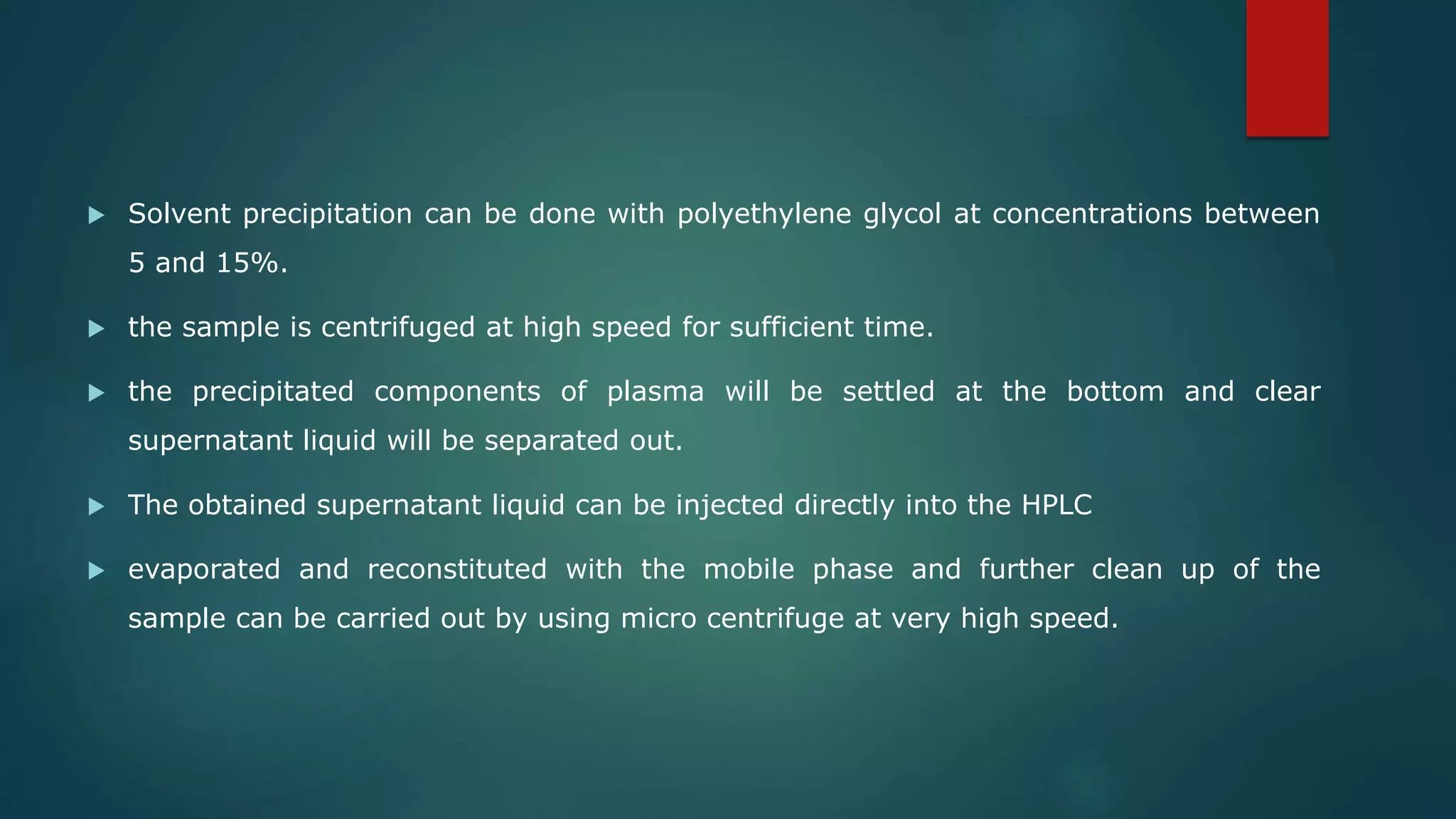  Solvent precipitation can be done with polyethylene glycol at concentrations between
5 and 15%.
 the sample is centrifuged at high speed for sufficient time.
 the precipitated components of plasma will be settled at the bottom and clear
supernatant liquid will be separated out.
 The obtained supernatant liquid can be injected directly into the HPLC
 evaporated and reconstituted with the mobile phase and further clean up of the
sample can be carried out by using micro centrifuge at very high speed.
 