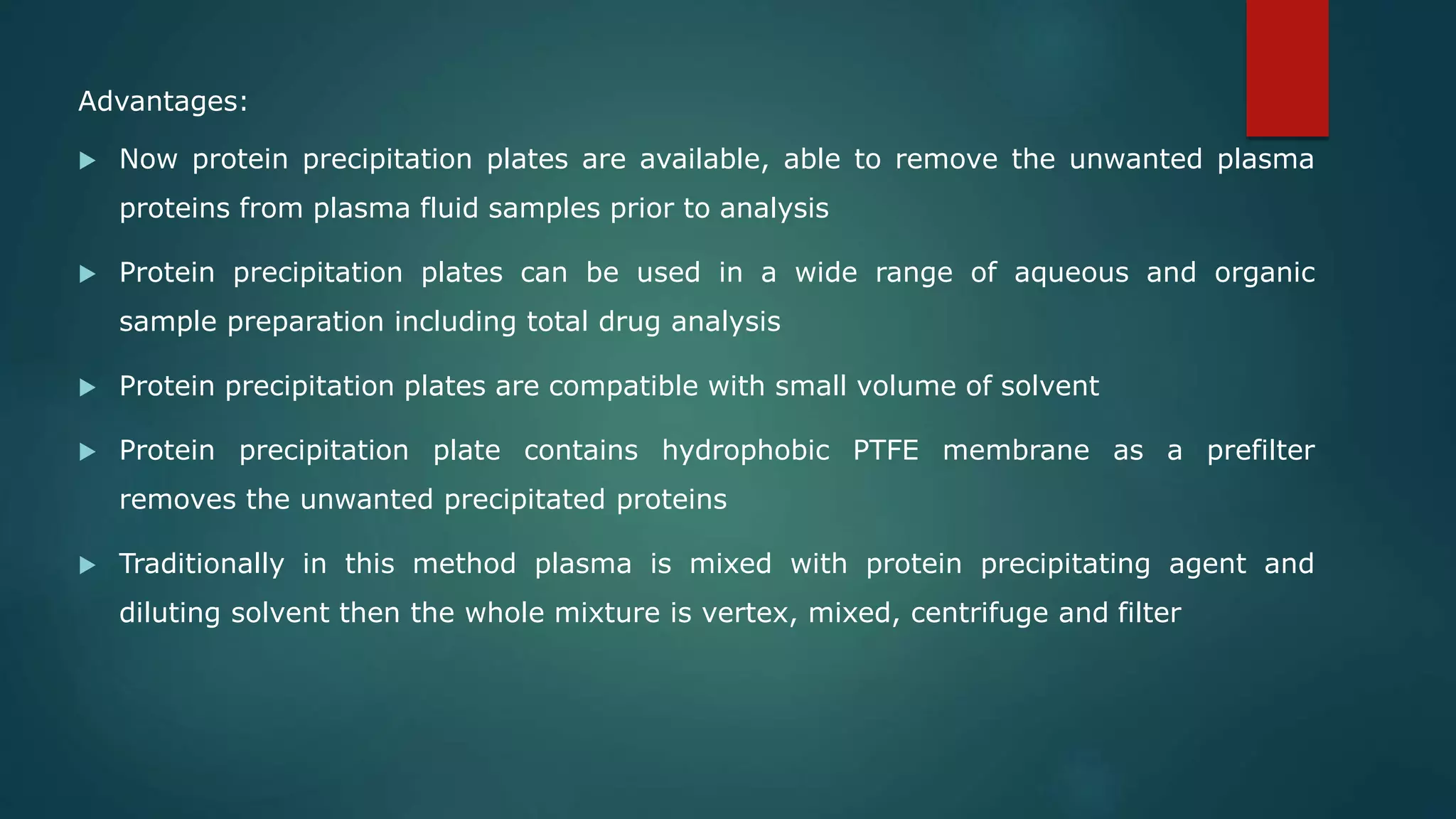 Advantages:
 Now protein precipitation plates are available, able to remove the unwanted plasma
proteins from plasma fluid samples prior to analysis
 Protein precipitation plates can be used in a wide range of aqueous and organic
sample preparation including total drug analysis
 Protein precipitation plates are compatible with small volume of solvent
 Protein precipitation plate contains hydrophobic PTFE membrane as a prefilter
removes the unwanted precipitated proteins
 Traditionally in this method plasma is mixed with protein precipitating agent and
diluting solvent then the whole mixture is vertex, mixed, centrifuge and filter
 