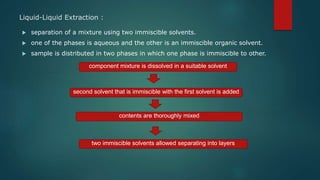 Liquid-Liquid Extraction :
 separation of a mixture using two immiscible solvents.
 one of the phases is aqueous and the other is an immiscible organic solvent.
 sample is distributed in two phases in which one phase is immiscible to other.
component mixture is dissolved in a suitable solvent
second solvent that is immiscible with the first solvent is added
contents are thoroughly mixed
two immiscible solvents allowed separating into layers
 