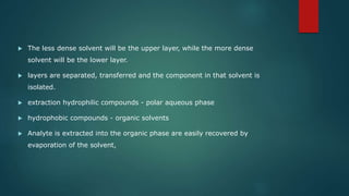  The less dense solvent will be the upper layer, while the more dense
solvent will be the lower layer.
 layers are separated, transferred and the component in that solvent is
isolated.
 extraction hydrophilic compounds - polar aqueous phase
 hydrophobic compounds - organic solvents
 Analyte is extracted into the organic phase are easily recovered by
evaporation of the solvent,
 