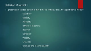 Selection of solvent :
 properties of an ideal solvent is that it should withdraw the active agent from a mixture
Selectivity
Capacity
Miscibility
Difference in density
Recovery
Corrosion
Viscosity
Low price
Chemical and thermal stability
 