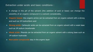 Extraction under acidic and basic conditions :
 A change in the pH of the solvent (the addition of acid or base) can change the
solubility of an organic compound in a solvent considerably.
 Organic bases: Any organic amine can be extracted from an organic solvent with a strong
acid such as 1M hydrochloric acid
 Strong acids: Carboxylic acids can be extracted from an organic solvent with a weak base
such as 1M sodium bicarbonate
 Weak acids: Phenols can be extracted from an organic solvent with a strong base such as
1M sodium hydroxide
 Non-polar compounds stay in the organic layer
 