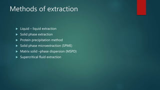 Methods of extraction
 Liquid – liquid extraction
 Solid phase extraction
 Protein precipitation method
 Solid phase microextraction (SPME)
 Matrix solid –phase dispersion (MSPD)
 Supercritical fluid extraction
 