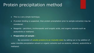 Protein precipitation method
 This is a very simple technique.
 If protein binding is suspected, then protein precipitation prior to sample extraction may be
considered.
 Reagents - perchloric, trichloroacetic and tungstic acids, and organic solvents such as
acetonitrile or methanol.
 Preparation of sample :
By conversion of soluble proteins to an insoluble state by salting out or by addition of
water miscible precipitation solvent or organic solvents such as acetone, ethanol, acetonitrile or
methanol.
 
