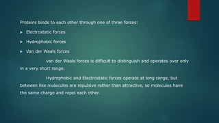 Proteins binds to each other through one of three forces:
 Electrostatic forces
 Hydrophobic forces
 Van der Waals forces
van der Waals forces is difficult to distinguish and operates over only
in a very short range.
Hydrophobic and Electrostatic forces operate at long range, but
between like molecules are repulsive rather than attractive, so molecules have
the same charge and repel each other.
 
