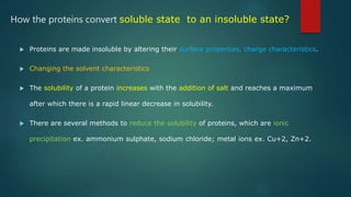How the proteins convert soluble state to an insoluble state?
 Proteins are made insoluble by altering their surface properties, charge characteristics.
 Changing the solvent characteristics
 The solubility of a protein increases with the addition of salt and reaches a maximum
after which there is a rapid linear decrease in solubility.
 There are several methods to reduce the solubility of proteins, which are ionic
precipitation ex. ammonium sulphate, sodium chloride; metal ions ex. Cu+2, Zn+2.
 