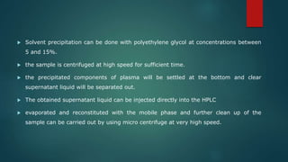 Solvent precipitation can be done with polyethylene glycol at concentrations between
5 and 15%.
 the sample is centrifuged at high speed for sufficient time.
 the precipitated components of plasma will be settled at the bottom and clear
supernatant liquid will be separated out.
 The obtained supernatant liquid can be injected directly into the HPLC
 evaporated and reconstituted with the mobile phase and further clean up of the
sample can be carried out by using micro centrifuge at very high speed.
 