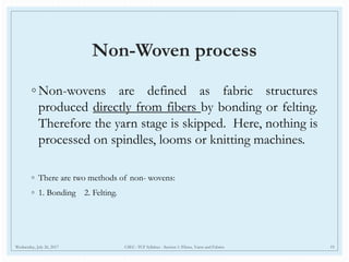 Non-Woven process
◦ Non-wovens are defined as fabric structures
produced directly from fibers by bonding or felting.
Therefore the yarn stage is skipped. Here, nothing is
processed on spindles, looms or knitting machines.
◦ There are two methods of non- wovens:
◦ 1. Bonding 2. Felting.
Wednesday, July 26, 2017 CSEC- TCF Syllabus - Section 1: Fibres, Yarns and Fabrics 19
 