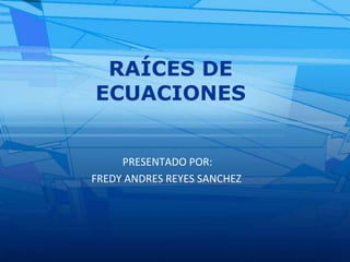 RAÍCES DE ECUACIONES PRESENTADO POR: FREDY ANDRES REYES SANCHEZ 