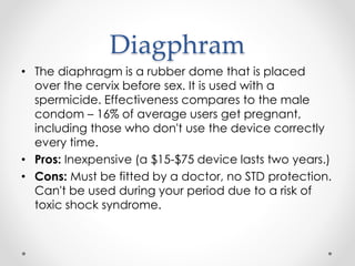 Diagphram
• The diaphragm is a rubber dome that is placed
over the cervix before sex. It is used with a
spermicide. Effectiveness compares to the male
condom – 16% of average users get pregnant,
including those who don't use the device correctly
every time.
• Pros: Inexpensive (a $15-$75 device lasts two years.)
• Cons: Must be fitted by a doctor, no STD protection.
Can't be used during your period due to a risk of
toxic shock syndrome.
 