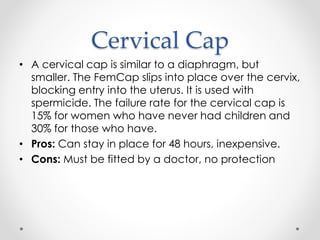 Cervical Cap
• A cervical cap is similar to a diaphragm, but
smaller. The FemCap slips into place over the cervix,
blocking entry into the uterus. It is used with
spermicide. The failure rate for the cervical cap is
15% for women who have never had children and
30% for those who have.
• Pros: Can stay in place for 48 hours, inexpensive.
• Cons: Must be fitted by a doctor, no protection
 