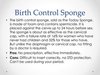 Birth Control Sponge
• The birth control sponge, sold as the Today Sponge,
is made of foam and contains spermicide. It is
placed against the cervix up to 24 hours before sex.
The sponge is about as effective as the cervical
cap, with a failure rate of 16% for women who have
never had children and 32% for those who have.
But unlike the diaphragm or cervical cap, no fitting
by a doctor is required.
• Pros: No prescription, effective immediately.
• Cons: Difficult to insert correctly, no STD protection.
Can't be used during your period.
 