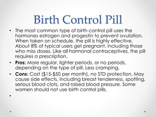 Birth Control Pill
• The most common type of birth control pill uses the
hormones estrogen and progestin to prevent ovulation.
When taken on schedule, the pill is highly effective.
About 8% of typical users get pregnant, including those
who miss doses. Like all hormonal contraceptives, the pill
requires a prescription.
• Pros: More regular, lighter periods, or no periods,
depending on the type of pill. Less cramping.
• Cons: Cost ($15-$50 per month), no STD protection. May
cause side effects, including breast tenderness, spotting,
serious blood clots, and raised blood pressure. Some
women should not use birth control pills.
•
 