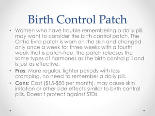 Birth Control Patch
• Women who have trouble remembering a daily pill
may want to consider the birth control patch. The
Ortho Evra patch is worn on the skin and changed
only once a week for three weeks with a fourth
week that is patch-free. The patch releases the
same types of hormones as the birth control pill and
is just as effective.
• Pros: More regular, lighter periods with less
cramping, no need to remember a daily pill.
• Cons: Cost ($15-$50 per month), may cause skin
irritation or other side effects similar to birth control
pills. Doesn't protect against STDs.
 