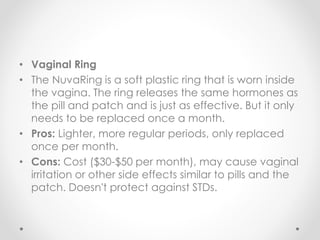 • Vaginal Ring
• The NuvaRing is a soft plastic ring that is worn inside
the vagina. The ring releases the same hormones as
the pill and patch and is just as effective. But it only
needs to be replaced once a month.
• Pros: Lighter, more regular periods, only replaced
once per month.
• Cons: Cost ($30-$50 per month), may cause vaginal
irritation or other side effects similar to pills and the
patch. Doesn't protect against STDs.
 