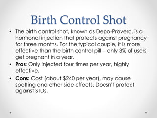 Birth Control Shot
• The birth control shot, known as Depo-Provera, is a
hormonal injection that protects against pregnancy
for three months. For the typical couple, it is more
effective than the birth control pill -- only 3% of users
get pregnant in a year.
• Pros: Only injected four times per year, highly
effective.
• Cons: Cost (about $240 per year), may cause
spotting and other side effects. Doesn't protect
against STDs.
 