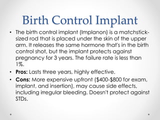 Birth Control Implant
• The birth control implant (Implanon) is a matchstick-
sized rod that is placed under the skin of the upper
arm. It releases the same hormone that's in the birth
control shot, but the implant protects against
pregnancy for 3 years. The failure rate is less than
1%.
• Pros: Lasts three years, highly effective.
• Cons: More expensive upfront ($400-$800 for exam,
implant, and insertion), may cause side effects,
including irregular bleeding. Doesn't protect against
STDs.
 