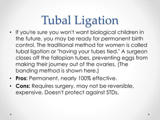 Tubal Ligation
• If you're sure you won't want biological children in
the future, you may be ready for permanent birth
control. The traditional method for women is called
tubal ligation or "having your tubes tied." A surgeon
closes off the fallopian tubes, preventing eggs from
making their journey out of the ovaries. (The
banding method is shown here.)
• Pros: Permanent, nearly 100% effective.
• Cons: Requires surgery, may not be reversible,
expensive. Doesn't protect against STDs.
 