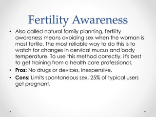 Fertility Awareness
• Also called natural family planning, fertility
awareness means avoiding sex when the woman is
most fertile. The most reliable way to do this is to
watch for changes in cervical mucus and body
temperature. To use this method correctly, it's best
to get training from a health care professional.
• Pros: No drugs or devices, inexpensive.
• Cons: Limits spontaneous sex, 25% of typical users
get pregnant.
 