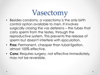 Vasectomy
• Besides condoms, a vasectomy is the only birth
control option available to men. It involves
surgically closing the vas deferens – the tubes that
carry sperm from the testes, through the
reproductive system. This prevents the release of
sperm but doesn't interfere with ejaculation.
• Pros: Permanent, cheaper than tubal ligation,
almost 100% effective.
• Cons: Requires surgery, not effective immediately,
may not be reversible.
 